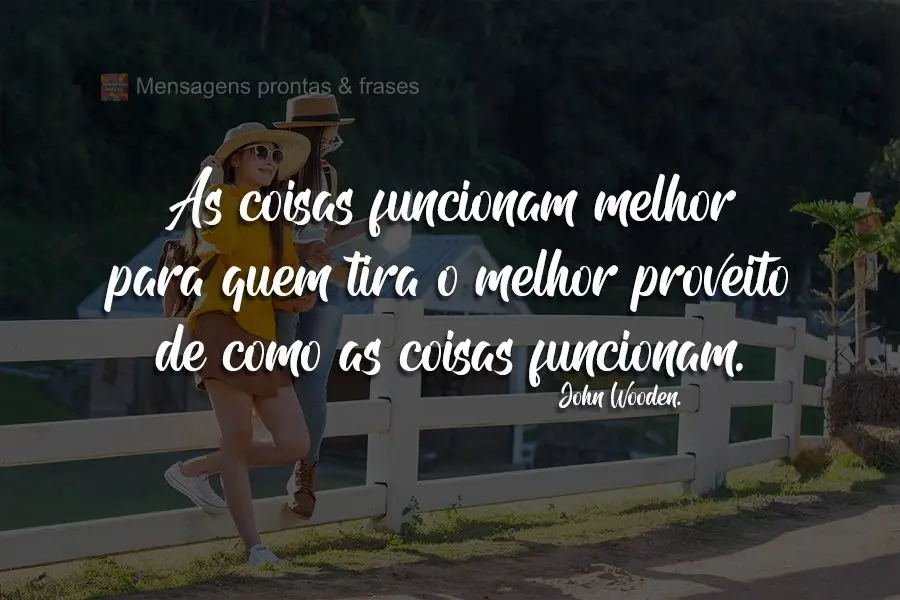 As coisas funcionam melhor para quem tira o melhor proveito de como as coisas funcionam.  John Wooden.