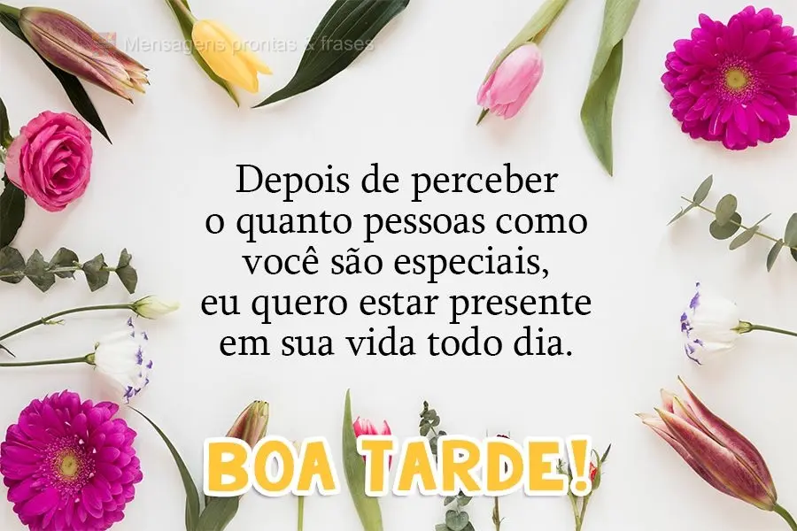 Depois de perceber o quanto pessoas como você são especiais, eu quero estar presente em sua vida todos os dias. 
 Boa tarde!