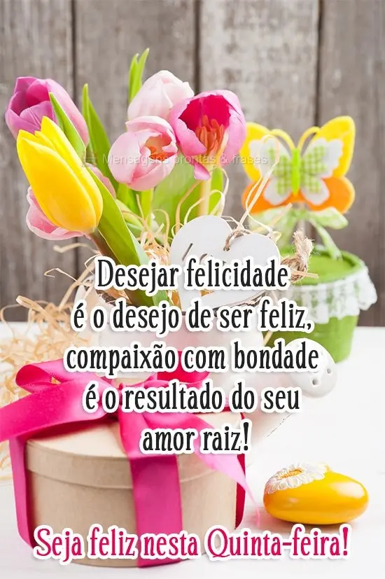Desejar felicidade é o desejo de ser feliz, compaixão com bondade é o resultado do seu amor raiz! 
 Seja feliz nesta Quinta-feira!