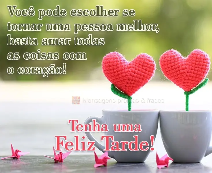Você pode escolher se tornar uma pessoa melhor, basta amar todas as coisas com o coração!  
 Tenha uma Feliz Tarde!