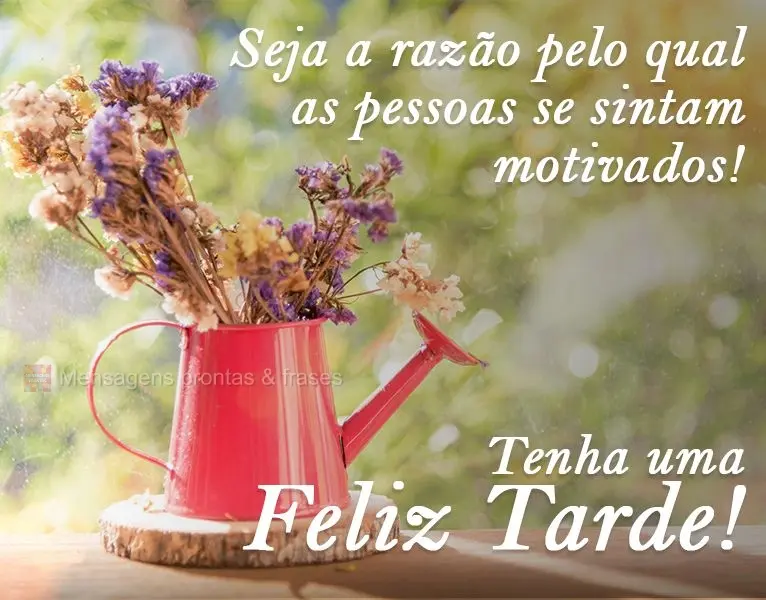 Seja a razão pela qual as pessoas se sintam motivadas! 
 Tenha uma feliz Tarde!