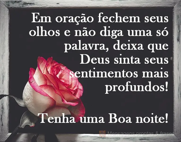 Em oração, feche seus olhos e não diga uma só palavra, deixa que Deus sinta seus sentimentos mais profundos!
  Tenha uma Boa noite!