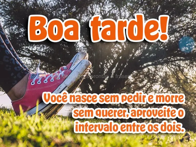  Você nasce sem pedir e morre sem querer, aproveite o intervalo entre os dois. 
 Boa tarde!