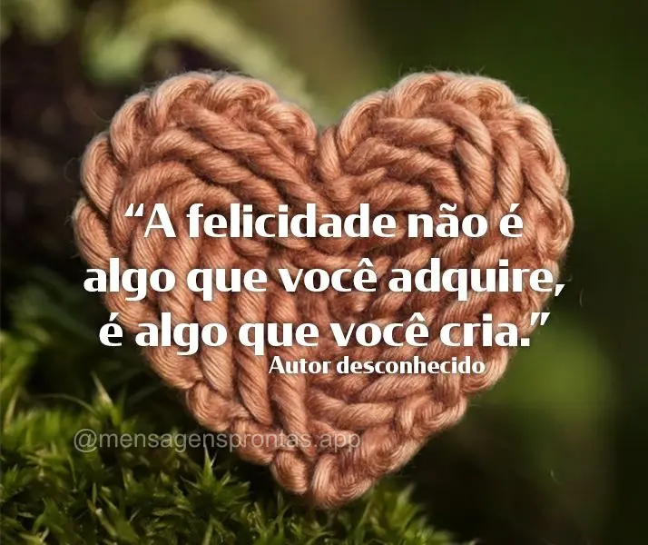 "A felicidade não é algo que você adquire, é algo que você cria." Autor desconhecido
