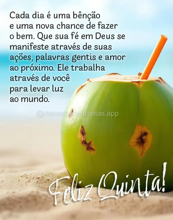 Cada dia é uma bênção e uma nova chance de fazer o bem. Que sua fé em Deus se manifeste através de suas ações, palavras gentis e amor ao próximo...